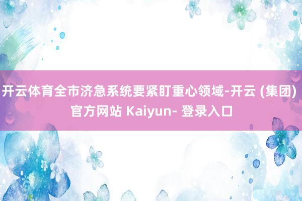 开云体育全市济急系统要紧盯重心领域-开云 (集团) 官方网站 Kaiyun- 登录入口