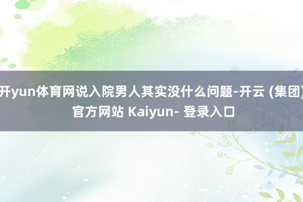 开yun体育网说入院男人其实没什么问题-开云 (集团) 官方网站 Kaiyun- 登录入口