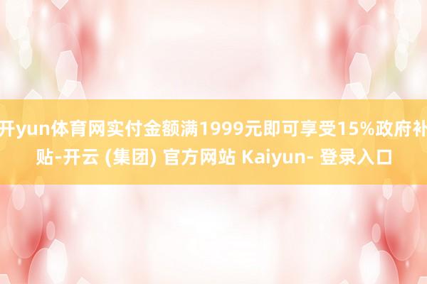 开yun体育网实付金额满1999元即可享受15%政府补贴-开云 (集团) 官方网站 Kaiyun- 登录入口