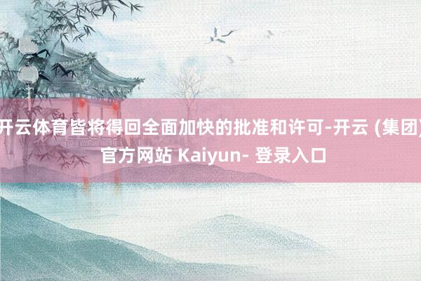开云体育皆将得回全面加快的批准和许可-开云 (集团) 官方网站 Kaiyun- 登录入口