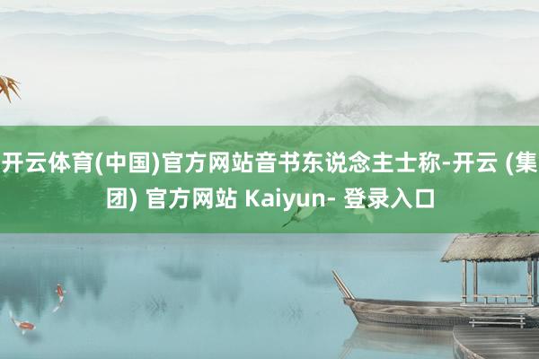 开云体育(中国)官方网站　　音书东说念主士称-开云 (集团) 官方网站 Kaiyun- 登录入口