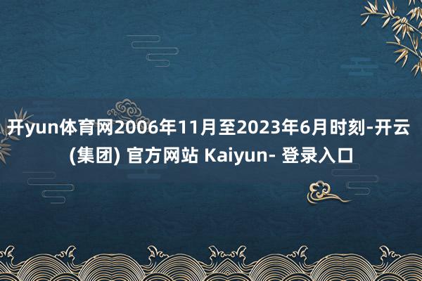 开yun体育网2006年11月至2023年6月时刻-开云 (集团) 官方网站 Kaiyun- 登录入口