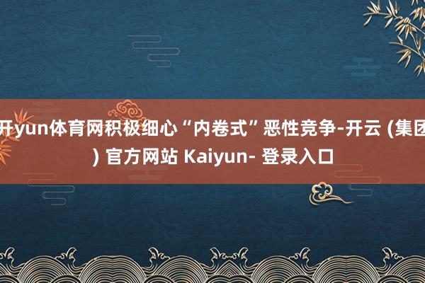 开yun体育网积极细心“内卷式”恶性竞争-开云 (集团) 官方网站 Kaiyun- 登录入口