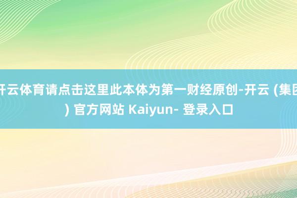开云体育请点击这里此本体为第一财经原创-开云 (集团) 官方网站 Kaiyun- 登录入口