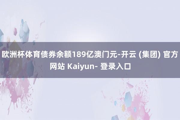 欧洲杯体育债券余额189亿澳门元-开云 (集团) 官方网站 Kaiyun- 登录入口