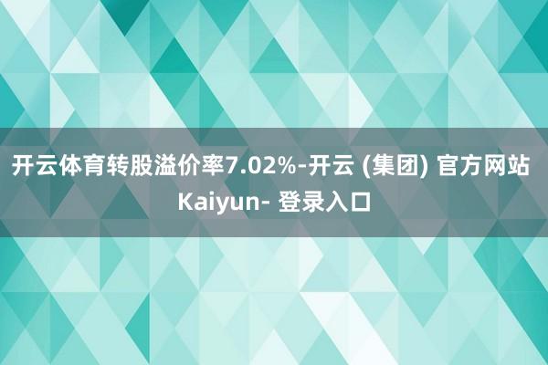 开云体育转股溢价率7.02%-开云 (集团) 官方网站 Kaiyun- 登录入口