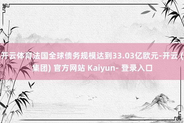 开云体育法国全球债务规模达到33.03亿欧元-开云 (集团) 官方网站 Kaiyun- 登录入口