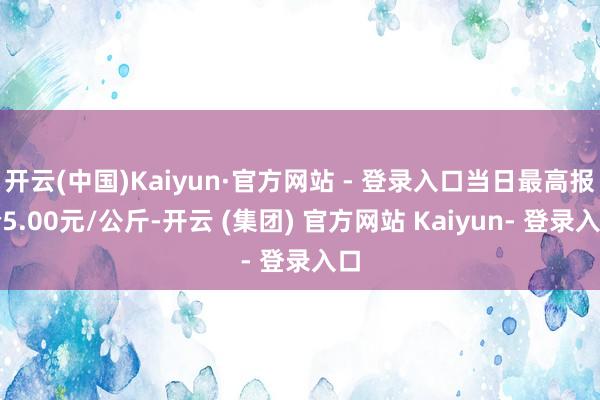 开云(中国)Kaiyun·官方网站 - 登录入口当日最高报价5.00元/公斤-开云 (集团) 官方网站 Kaiyun- 登录入口