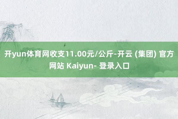 开yun体育网收支11.00元/公斤-开云 (集团) 官方网站 Kaiyun- 登录入口