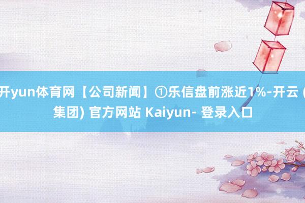 开yun体育网【公司新闻】①乐信盘前涨近1%-开云 (集团) 官方网站 Kaiyun- 登录入口