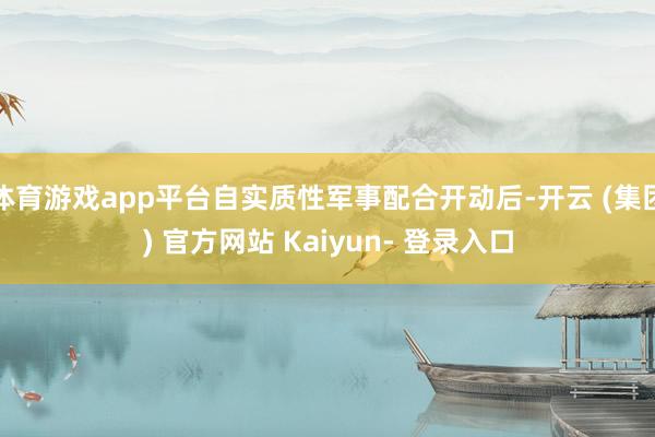 体育游戏app平台自实质性军事配合开动后-开云 (集团) 官方网站 Kaiyun- 登录入口