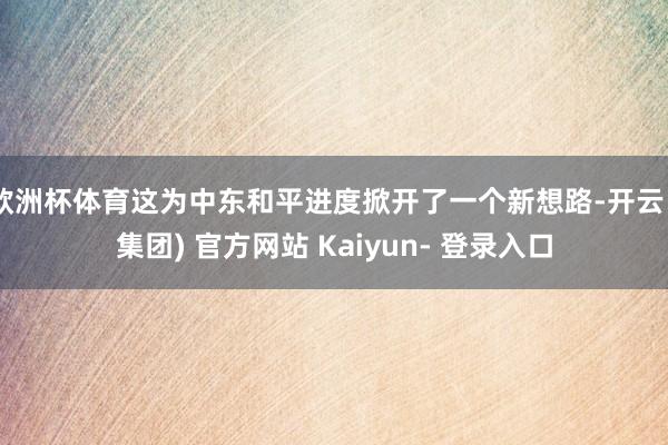 欧洲杯体育这为中东和平进度掀开了一个新想路-开云 (集团) 官方网站 Kaiyun- 登录入口