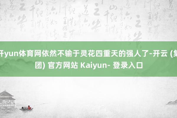 开yun体育网依然不输于灵花四重天的强人了-开云 (集团) 官方网站 Kaiyun- 登录入口