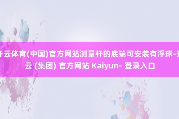 开云体育(中国)官方网站测量杆的底端可安装有浮球-开云 (集团) 官方网站 Kaiyun- 登录入口