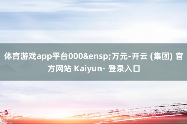 体育游戏app平台000&ensp;万元-开云 (集团) 官方网站 Kaiyun- 登录入口