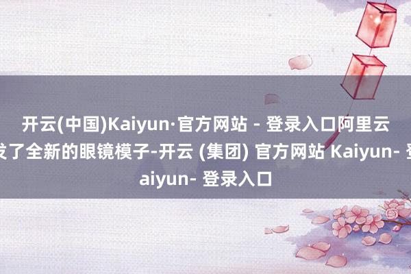 开云(中国)Kaiyun·官方网站 - 登录入口阿里云稀奇研发了全新的眼镜模子-开云 (集团) 官方网站 Kaiyun- 登录入口