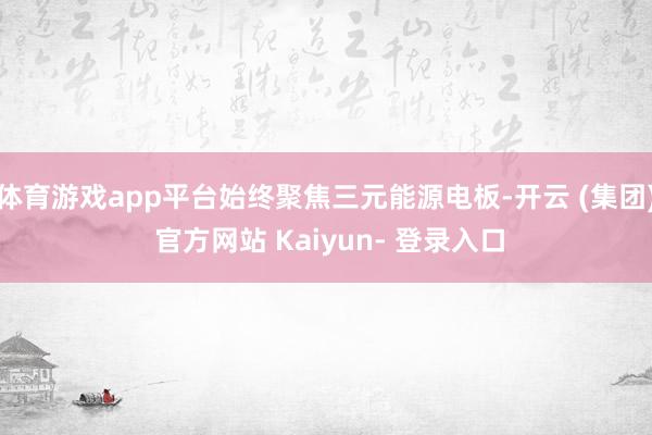 体育游戏app平台始终聚焦三元能源电板-开云 (集团) 官方网站 Kaiyun- 登录入口