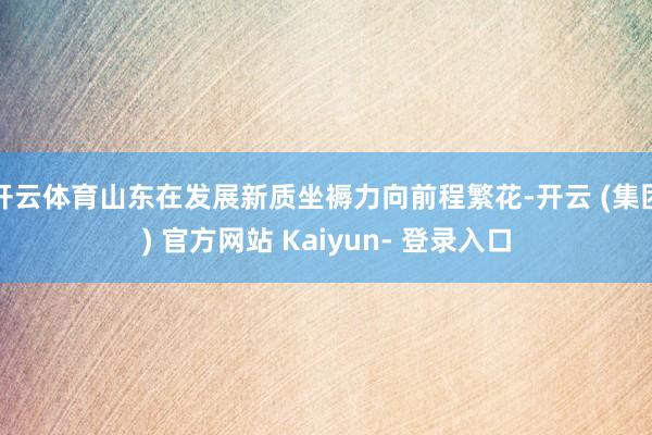 开云体育山东在发展新质坐褥力向前程繁花-开云 (集团) 官方网站 Kaiyun- 登录入口
