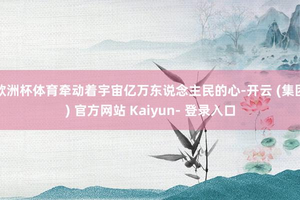 欧洲杯体育牵动着宇宙亿万东说念主民的心-开云 (集团) 官方网站 Kaiyun- 登录入口