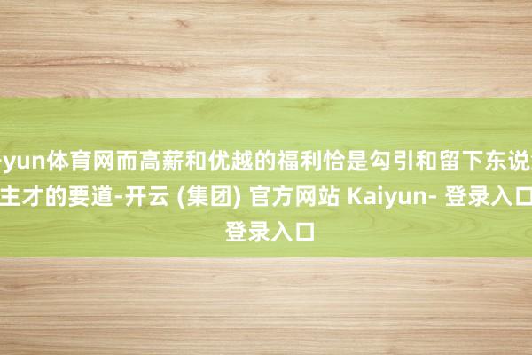 开yun体育网而高薪和优越的福利恰是勾引和留下东说念主才的要道-开云 (集团) 官方网站 Kaiyun- 登录入口