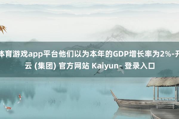 体育游戏app平台他们以为本年的GDP增长率为2%-开云 (集团) 官方网站 Kaiyun- 登录入口