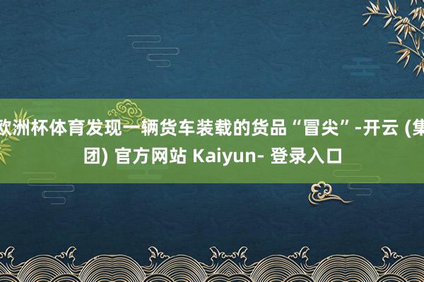 欧洲杯体育发现一辆货车装载的货品“冒尖”-开云 (集团) 官方网站 Kaiyun- 登录入口
