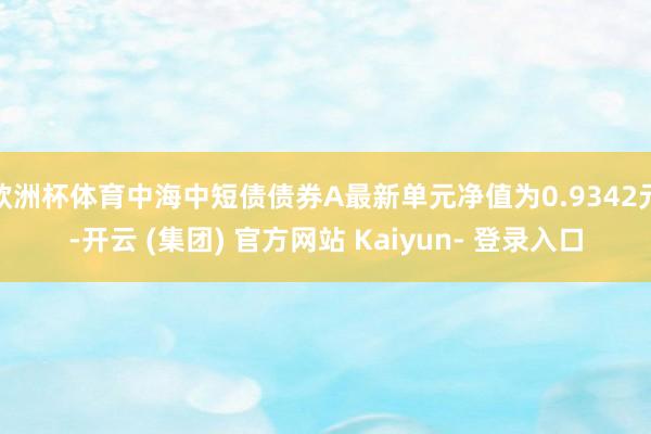 欧洲杯体育中海中短债债券A最新单元净值为0.9342元-开云 (集团) 官方网站 Kaiyun- 登录入口