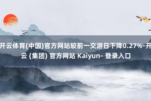 开云体育(中国)官方网站较前一交游日下降0.27%-开云 (集团) 官方网站 Kaiyun- 登录入口