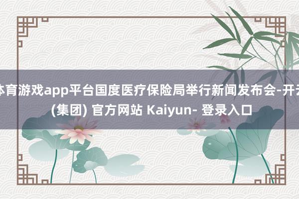 体育游戏app平台国度医疗保险局举行新闻发布会-开云 (集团) 官方网站 Kaiyun- 登录入口