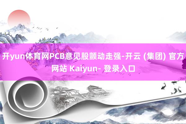 开yun体育网PCB意见股颤动走强-开云 (集团) 官方网站 Kaiyun- 登录入口