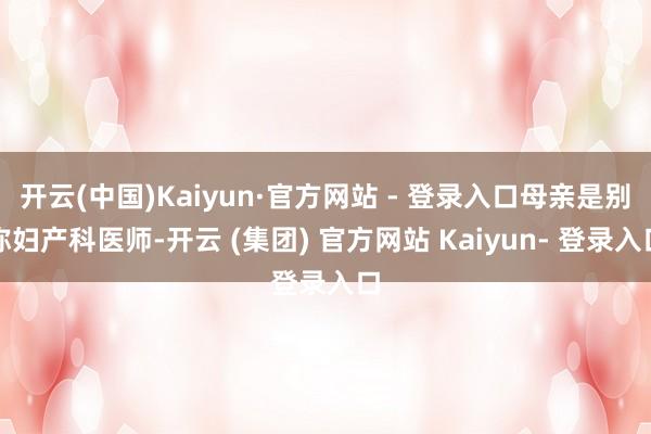 开云(中国)Kaiyun·官方网站 - 登录入口母亲是别称妇产科医师-开云 (集团) 官方网站 Kaiyun- 登录入口