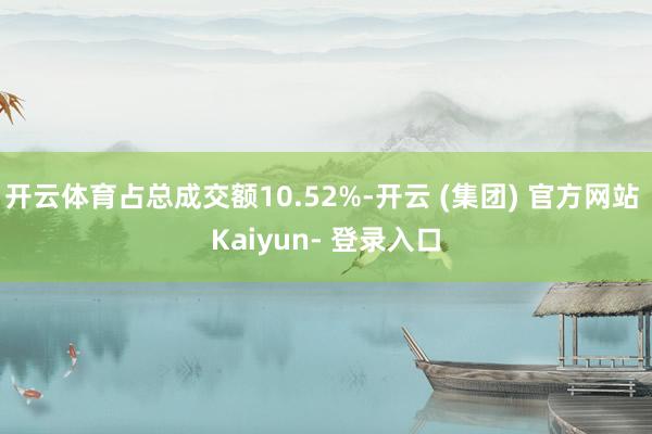 开云体育占总成交额10.52%-开云 (集团) 官方网站 Kaiyun- 登录入口