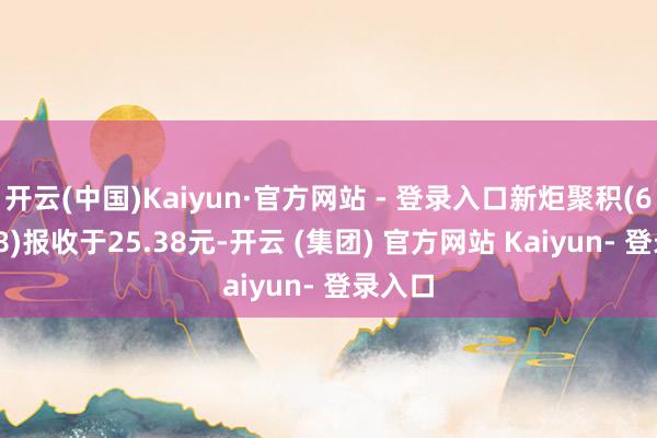 开云(中国)Kaiyun·官方网站 - 登录入口新炬聚积(605398)报收于25.38元-开云 (集团) 官方网站 Kaiyun- 登录入口