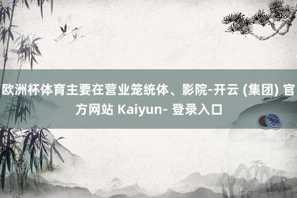 欧洲杯体育主要在营业笼统体、影院-开云 (集团) 官方网站 Kaiyun- 登录入口