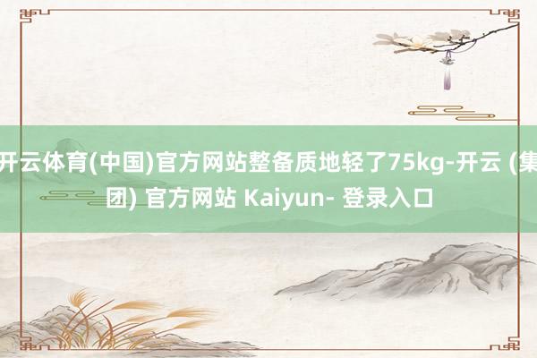 开云体育(中国)官方网站整备质地轻了75kg-开云 (集团) 官方网站 Kaiyun- 登录入口
