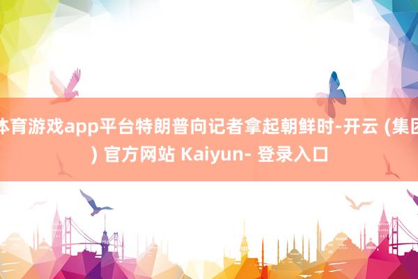 体育游戏app平台特朗普向记者拿起朝鲜时-开云 (集团) 官方网站 Kaiyun- 登录入口
