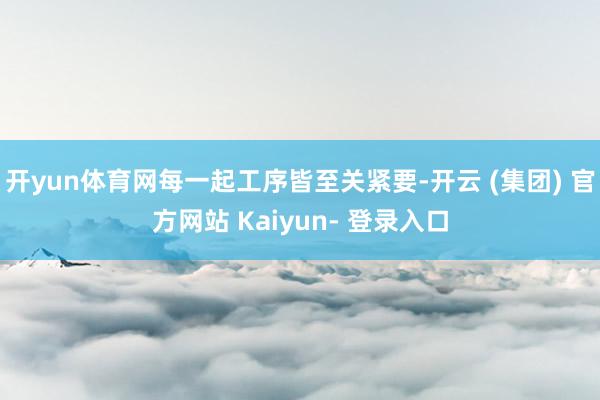 开yun体育网每一起工序皆至关紧要-开云 (集团) 官方网站 Kaiyun- 登录入口