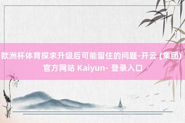 欧洲杯体育探求升级后可能留住的问题-开云 (集团) 官方网站 Kaiyun- 登录入口