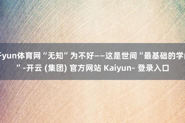 开yun体育网“无知”为不好——这是世间“最基础的学问”-开云 (集团) 官方网站 Kaiyun- 登录入口