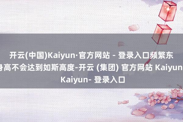 开云(中国)Kaiyun·官方网站 - 登录入口频繁东说念主的身高不会达到如斯高度-开云 (集团) 官方网站 Kaiyun- 登录入口