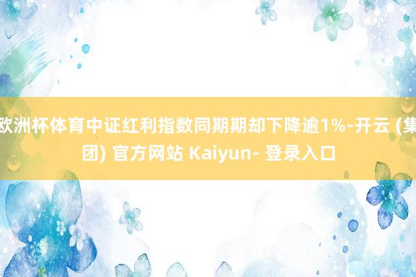 欧洲杯体育中证红利指数同期期却下降逾1%-开云 (集团) 官方网站 Kaiyun- 登录入口