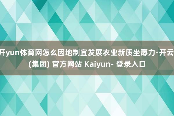 开yun体育网怎么因地制宜发展农业新质坐蓐力-开云 (集团) 官方网站 Kaiyun- 登录入口