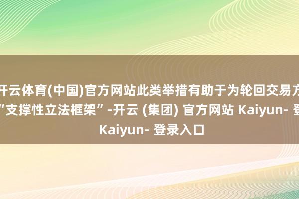 开云体育(中国)官方网站此类举措有助于为轮回交易方法创建“支撑性立法框架”-开云 (集团) 官方网站 Kaiyun- 登录入口