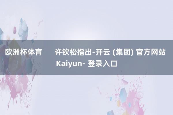 欧洲杯体育      许钦松指出-开云 (集团) 官方网站 Kaiyun- 登录入口