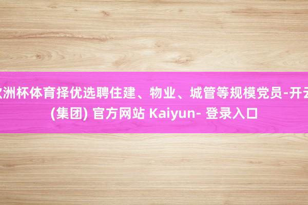 欧洲杯体育择优选聘住建、物业、城管等规模党员-开云 (集团) 官方网站 Kaiyun- 登录入口