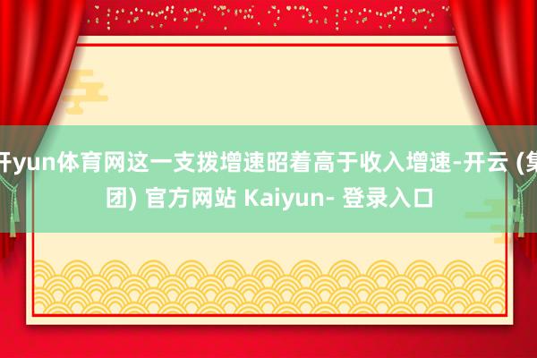 开yun体育网这一支拨增速昭着高于收入增速-开云 (集团) 官方网站 Kaiyun- 登录入口