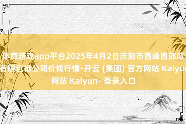 体育游戏app平台2025年4月2日庆阳市西峰西郊瓜果蔬菜批发有限包袱公司价钱行情-开云 (集团) 官方网站 Kaiyun- 登录入口