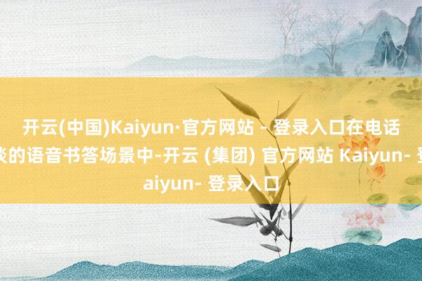 开云(中国)Kaiyun·官方网站 - 登录入口在电话语音频谈的语音书答场景中-开云 (集团) 官方网站 Kaiyun- 登录入口
