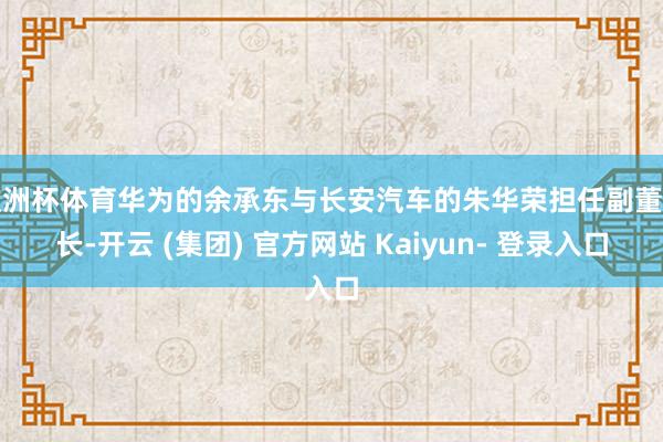 欧洲杯体育华为的余承东与长安汽车的朱华荣担任副董事长-开云 (集团) 官方网站 Kaiyun- 登录入口