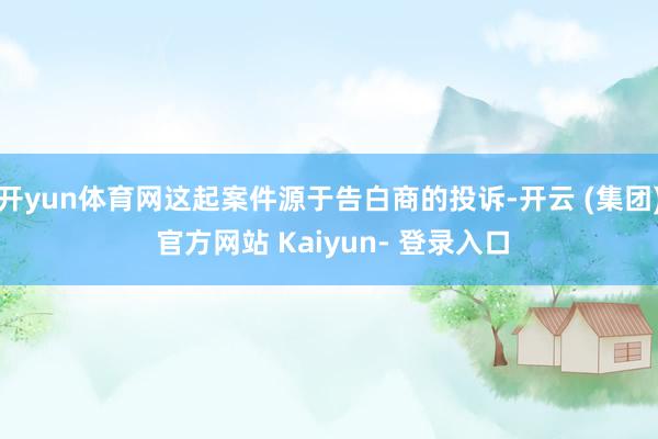 开yun体育网这起案件源于告白商的投诉-开云 (集团) 官方网站 Kaiyun- 登录入口